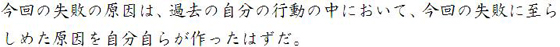 今回の失敗の原因は、過去の自分の行動の中において、今回の失敗に至らしめた原因を自分自らが作ったはずだ。