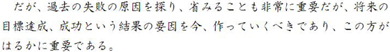 だが、過去の失敗の原因を探り、省みることも非常に重要だが、将来の目標達成、成功という結果の要因を今、作っていくべきであり、この方がはるかに重要である。