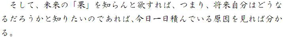 そして、未来の「果」を知らんと欲すれば、つまり、将来自分はどうなるだろうかと知りたいのであれば、今日一日積んでいる原因を見れば分かる。