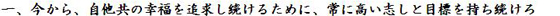 一、今から、自他共の幸福を追求し続けるために、常に高い志しと目標を持ち続けろ