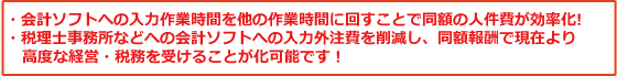 ・会計ソフトへの入力作業時間を他の作業時間に回すことで同額の人件費が効率化!・税理士事務所などへの会計ソフトへの入力外注費を削減し、同額報酬で現在より高度な経営・税務を受けることが化可能です!